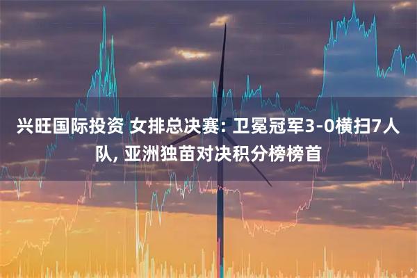 兴旺国际投资 女排总决赛: 卫冕冠军3-0横扫7人队, 亚洲独苗对决积分榜榜首