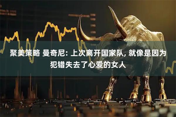 聚美策略 曼奇尼: 上次离开国家队, 就像是因为犯错失去了心爱的女人