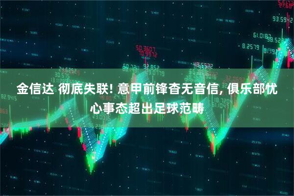 金信达 彻底失联! 意甲前锋杳无音信, 俱乐部忧心事态超出足球范畴