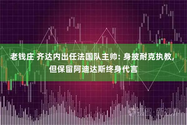 老钱庄 齐达内出任法国队主帅: 身披耐克执教, 但保留阿迪达斯终身代言